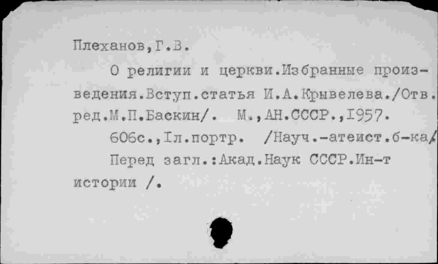 ﻿Плеханов,Г.В.
О религии и церкви.Избранные произведения.Вступ .статья И.А.Крывелева./Отв. ред.М.П.Баскин/. М.,АН.СССР.,1957«
606с.,1л.портр. /Науч.-атеист.б-ка/
Перед загл.:Акад.Наук СССР.Ин-т истории /.